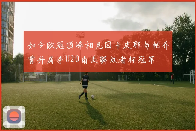 如今欧冠顶峰相见因卡皮耶与帕乔曾并肩夺U20南美解放者杯冠军
